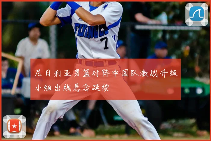 尼日利亚男篮对阵中国队激战升级小组出线悬念延续