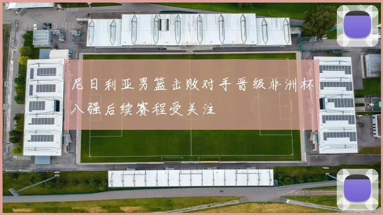 尼日利亚男篮击败对手晋级非洲杯八强后续赛程受关注
