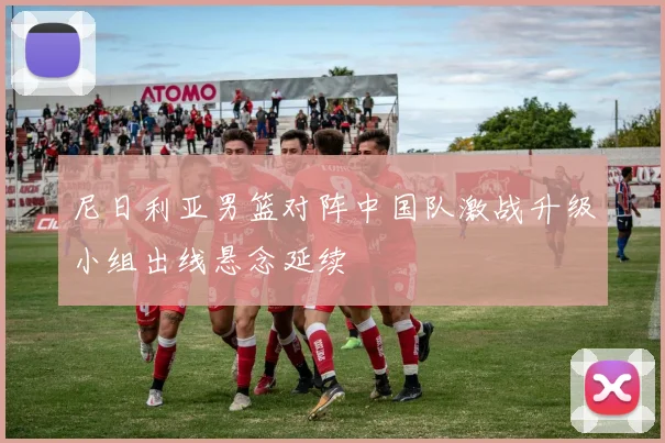尼日利亚男篮对阵中国队激战升级小组出线悬念延续